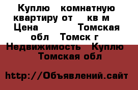 Куплю 1*комнатную квартиру от 36 кв.м. › Цена ­ 1 800 - Томская обл., Томск г. Недвижимость » Куплю   . Томская обл.